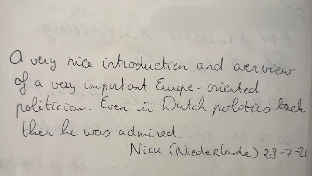 Eintrag im Gästebuch der Ausstellung: A very nice introduction and overview of a very important Europe-oriented politican. Even in Dutch politics back then he was admired.